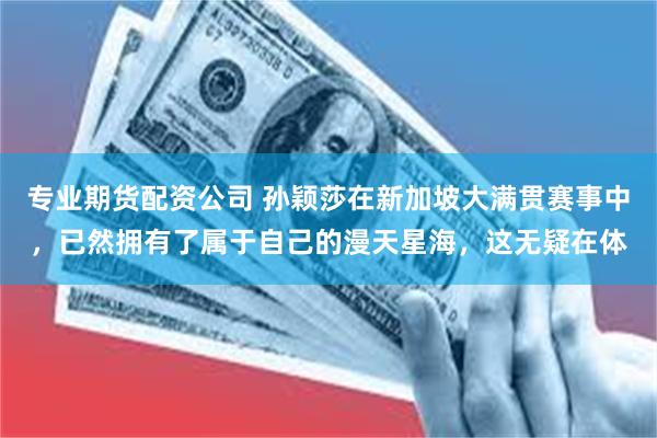 专业期货配资公司 孙颖莎在新加坡大满贯赛事中，已然拥有了属于自己的漫天星海，这无疑在体