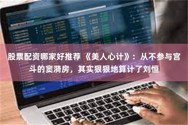 股票配资哪家好推荐 《美人心计》：从不参与宫斗的窦漪房，其实狠狠地算计了刘恒