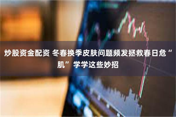 炒股资金配资 冬春换季皮肤问题频发拯救春日危“肌” 学学这些妙招