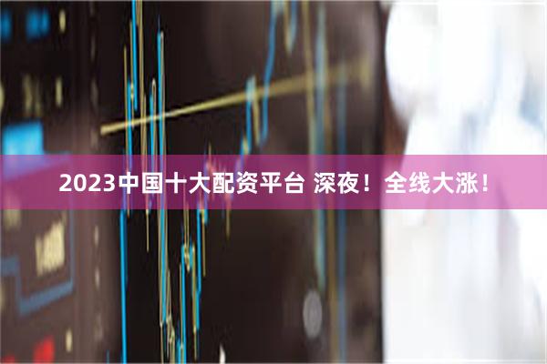 2023中国十大配资平台 深夜！全线大涨！