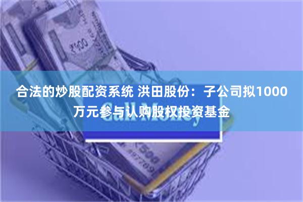 合法的炒股配资系统 洪田股份：子公司拟1000万元参与认购股权投资基金