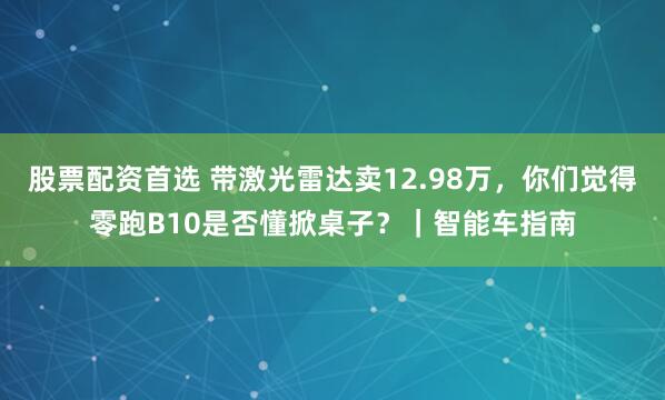 股票配资首选 带激光雷达卖12.98万，你们觉得零跑B10是否懂掀桌子？｜智能车指南
