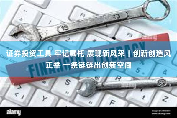 证券投资工具 牢记嘱托 展现新风采｜创新创造风正举 一条链链出创新空间