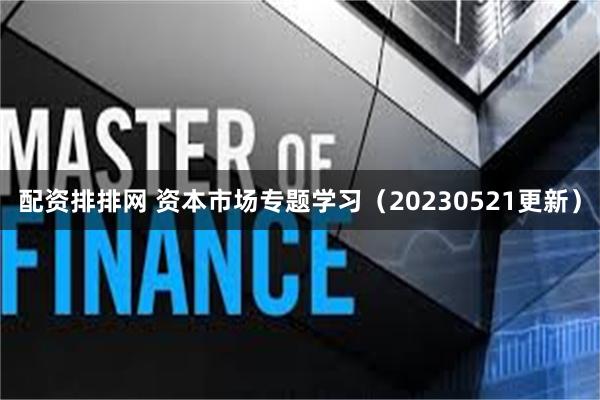 配资排排网 资本市场专题学习（20230521更新）