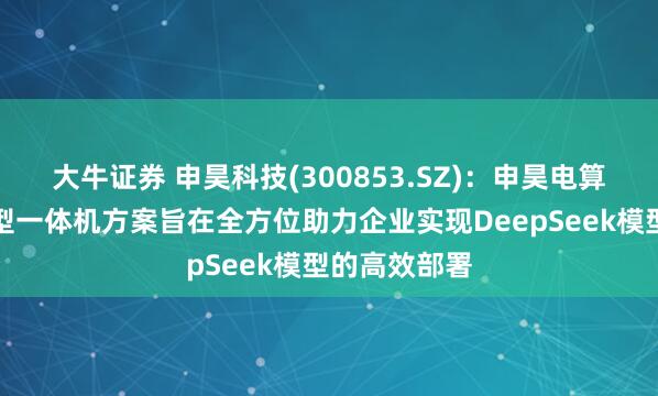大牛证券 申昊科技(300853.SZ)：申昊电算推出的大模型一体机方案旨在全方位助力企业实现DeepSeek模型的高效部署