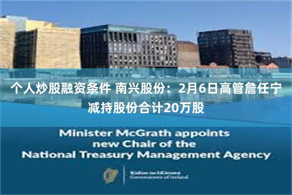 个人炒股融资条件 南兴股份：2月6日高管詹任宁减持股份合计20万股