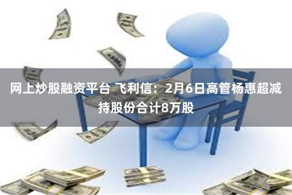 网上炒股融资平台 飞利信：2月6日高管杨惠超减持股份合计8万股