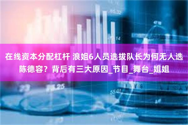 在线资本分配杠杆 浪姐6人员选拔队长为何无人选陈德容？背后有三大原因_节目_舞台_姐姐