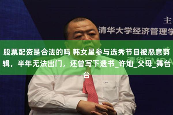 股票配资是合法的吗 韩女星参与选秀节目被恶意剪辑，半年无法出门，还曾写下遗书_许灿_父母_舞台