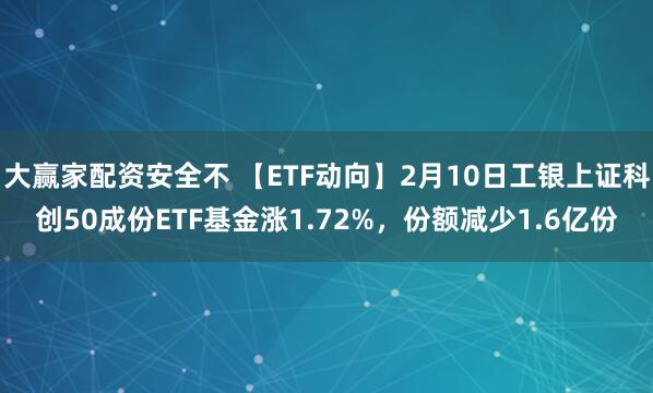 大赢家配资安全不 【ETF动向】2月10日工银上证科创50成份ETF基金涨1.72%，份额减少1.6亿份