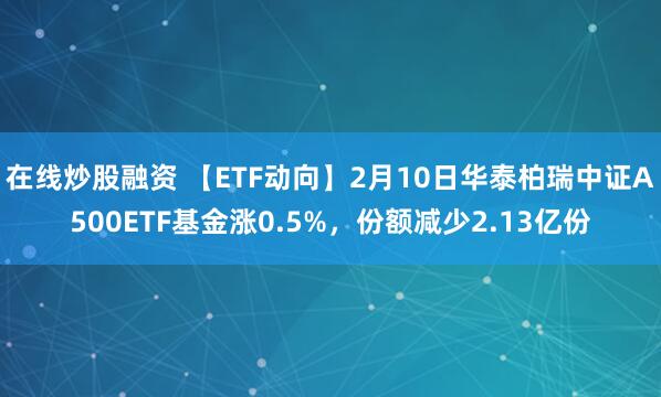 在线炒股融资 【ETF动向】2月10日华泰柏瑞中证A500ETF基金涨0.5%，份额减少2.13亿份