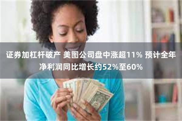 证券加杠杆破产 美图公司盘中涨超11% 预计全年净利润同比增长约52%至60%