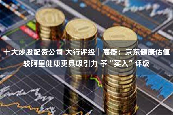 十大炒股配资公司 大行评级｜高盛：京东健康估值较阿里健康更具吸引力 予“买入”评级