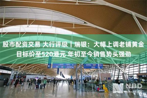 股市配资交易 大行评级｜瑞银：大幅上调老铺黄金目标价至520港元 年初至今销售势头强劲