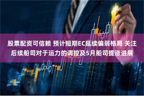 股票配资可信赖 预计短期EC延续偏弱格局 关注后续船司对于运力的调控及5月船司提涨进展