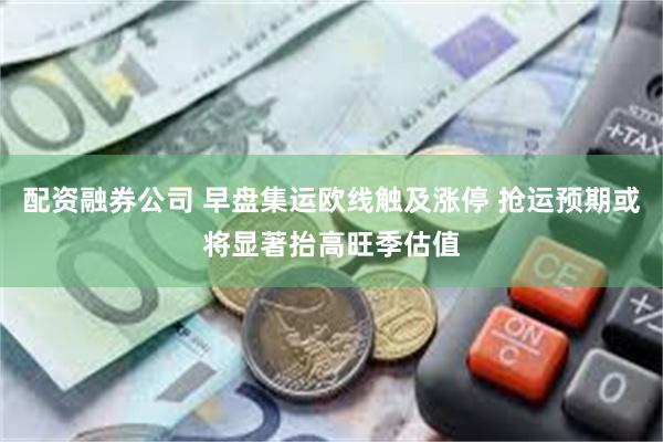 配资融券公司 早盘集运欧线触及涨停 抢运预期或将显著抬高旺季估值