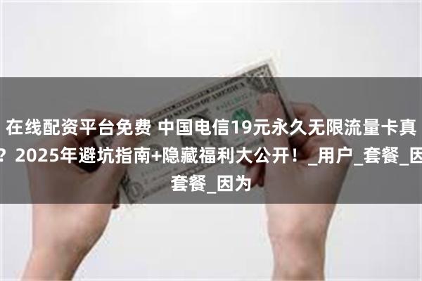 在线配资平台免费 中国电信19元永久无限流量卡真香？2025年避坑指南+隐藏福利大公开！_用户_套餐_因为