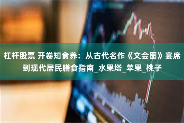 杠杆股票 开卷知食养：从古代名作《文会图》宴席到现代居民膳食指南_水果塔_苹果_桃子