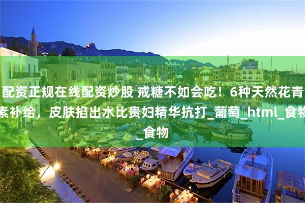 配资正规在线配资炒股 戒糖不如会吃！6种天然花青素补给，皮肤掐出水比贵妇精华抗打_葡萄_html_食物