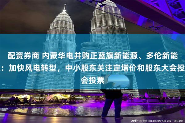 配资券商 内蒙华电并购正蓝旗新能源、多伦新能源：加快风电转型，中小股东关注定增价和股东大会投票