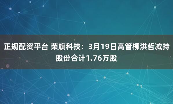 正规配资平台 荣旗科技：3月19日高管柳洪哲减持股份合计1.76万股