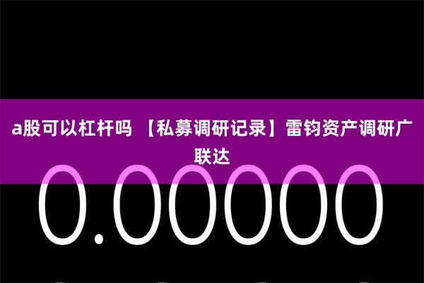 a股可以杠杆吗 【私募调研记录】雷钧资产调研广联达