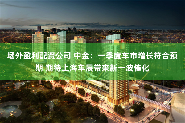 场外盈利配资公司 中金：一季度车市增长符合预期 期待上海车展带来新一波催化