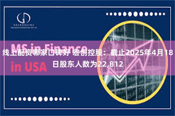 线上配资哪家口碑好 宏创控股：截止2025年4月18日股东人数为22,812