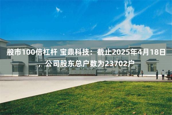 股市100倍杠杆 宝鼎科技：截止2025年4月18日，公司股东总户数为23702户