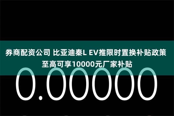 券商配资公司 比亚迪秦L EV推限时置换补贴政策 至高可享10000元厂家补贴