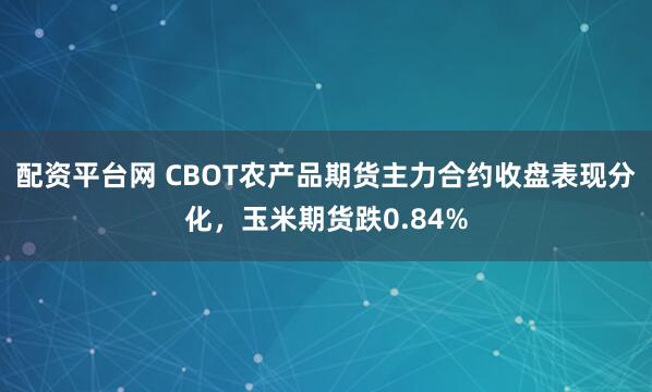 配资平台网 CBOT农产品期货主力合约收盘表现分化，玉米期货跌0.84%