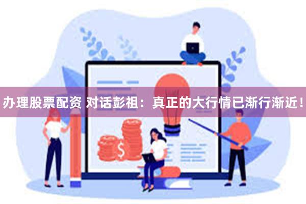办理股票配资 对话彭祖：真正的大行情已渐行渐近！
