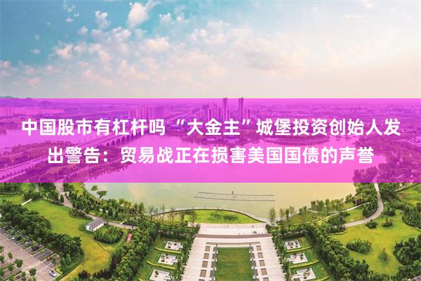 中国股市有杠杆吗 “大金主”城堡投资创始人发出警告：贸易战正在损害美国国债的声誉