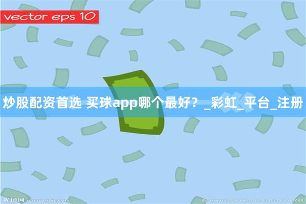 炒股配资首选 买球app哪个最好？_彩虹_平台_注册