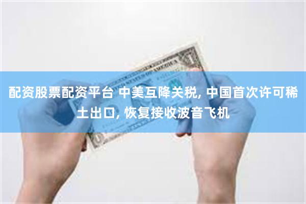配资股票配资平台 中美互降关税, 中国首次许可稀土出口, 恢复接收波音飞机