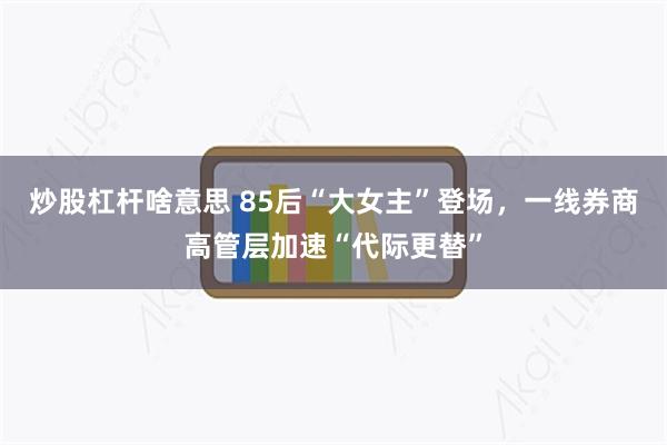 炒股杠杆啥意思 85后“大女主”登场，一线券商高管层加速“代际更替”