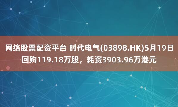 网络股票配资平台 时代电气(03898.HK)5月19日回购119.18万股，耗资3903.96万港元