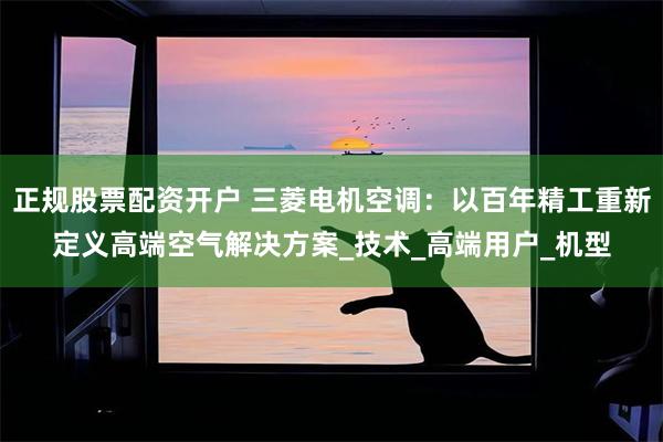 正规股票配资开户 三菱电机空调：以百年精工重新定义高端空气解决方案_技术_高端用户_机型