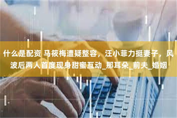 什么是配资 马筱梅遭疑整容，汪小菲力挺妻子，风波后两人首度现身甜蜜互动_那耳朵_前夫_婚姻