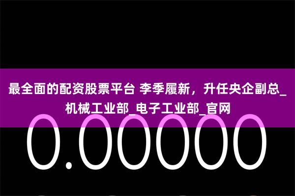 最全面的配资股票平台 李季履新，升任央企副总_机械工业部_电子工业部_官网