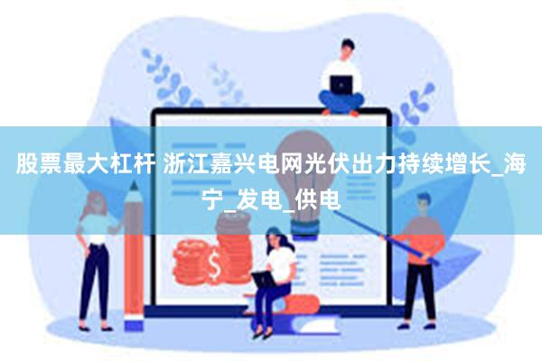 股票最大杠杆 浙江嘉兴电网光伏出力持续增长_海宁_发电_供电