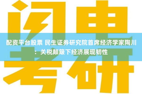 配资平台股票 民生证券研究院首席经济学家陶川：关税颠簸下经济展现韧性