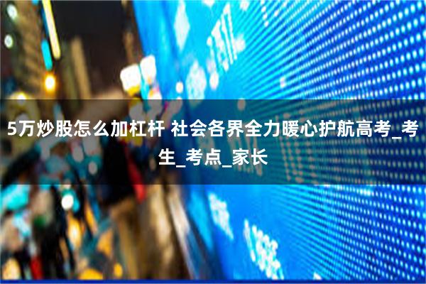 5万炒股怎么加杠杆 社会各界全力暖心护航高考_考生_考点_家长
