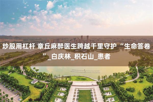 炒股用杠杆 章丘麻醉医生跨越千里守护 “生命答卷”_白庆林_积石山_患者