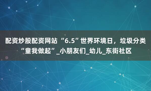 配资炒股配资网站 “6.5”世界环境日，垃圾分类“童我做起”_小朋友们_幼儿_东街社区