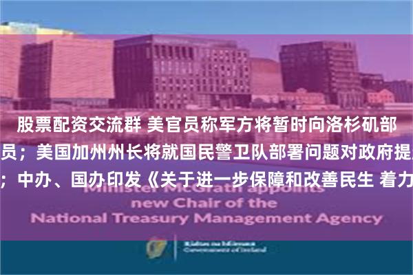 股票配资交流群 美官员称军方将暂时向洛杉矶部署约700名海军陆战队员；美国加州州长将就国民警卫队部署问题对政府提起诉讼；中办、国办印发《关于进一步保障和改善民生 着力解决群众急难愁盼的意见》｜早报
