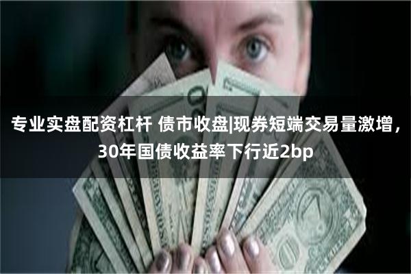 专业实盘配资杠杆 债市收盘|现券短端交易量激增，30年国债收益率下行近2bp