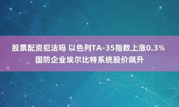 股票配资犯法吗 以色列TA-35指数上涨0.3% 国防企业埃尔比特系统股价飙升