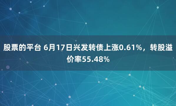 股票的平台 6月17日兴发转债上涨0.61%，转股溢价率55.48%