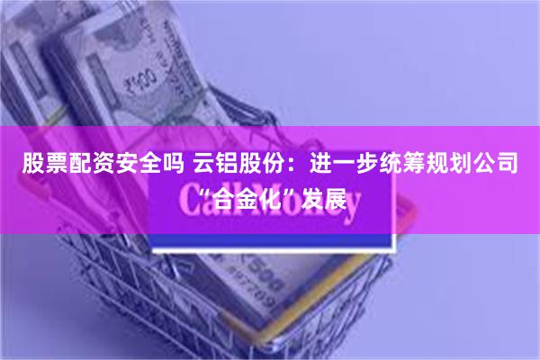 股票配资安全吗 云铝股份：进一步统筹规划公司“合金化”发展